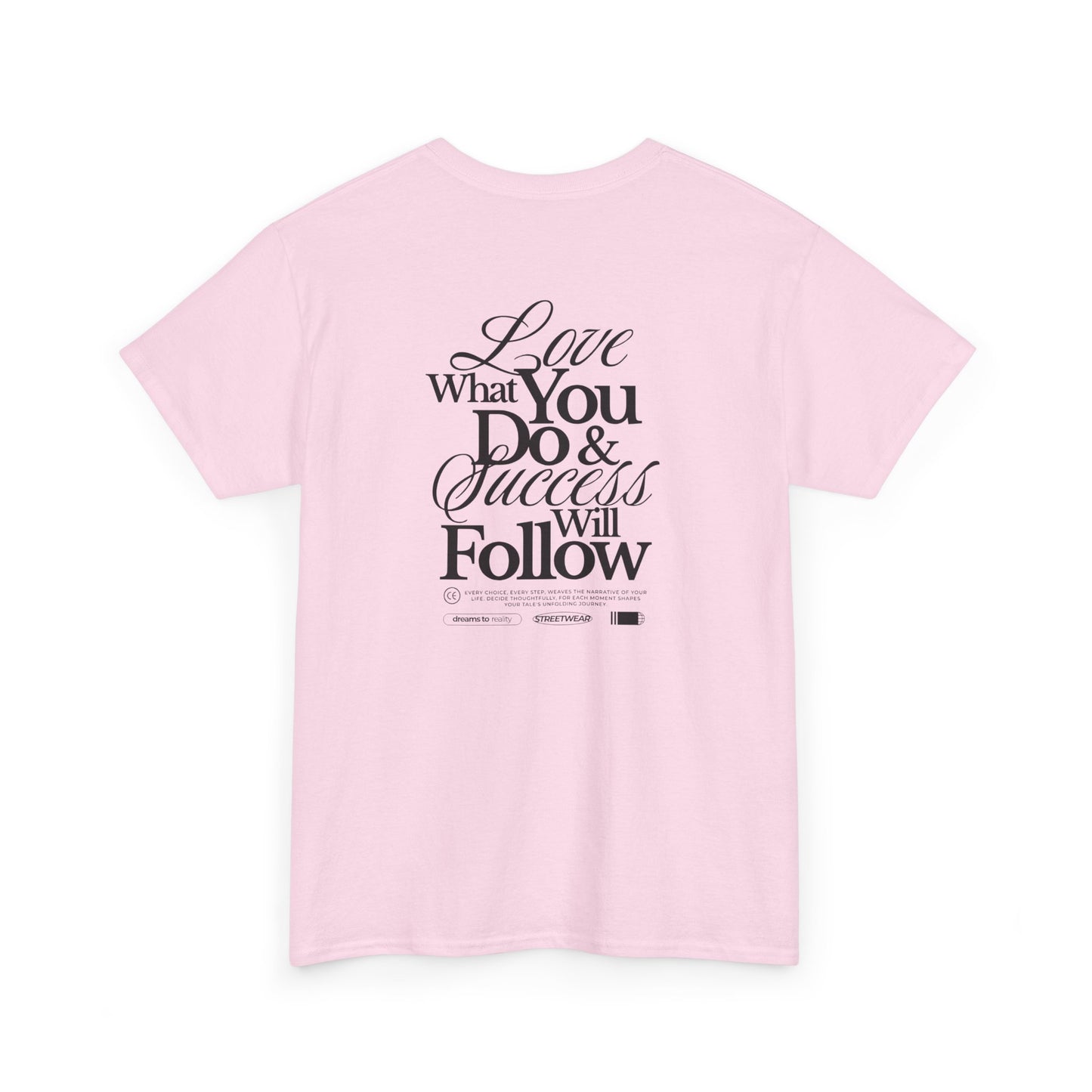 A light pink T-shirt featuring a masterclass in motivation. The back features two powerful messages:
A bold declaration: "Love What You Do & Success Will Follow."
A profound reminder: "Every Choice, every Step, weaves the narrative of your life, decide thoughtfully, for each moment shapes your tale's unfolding Journey."