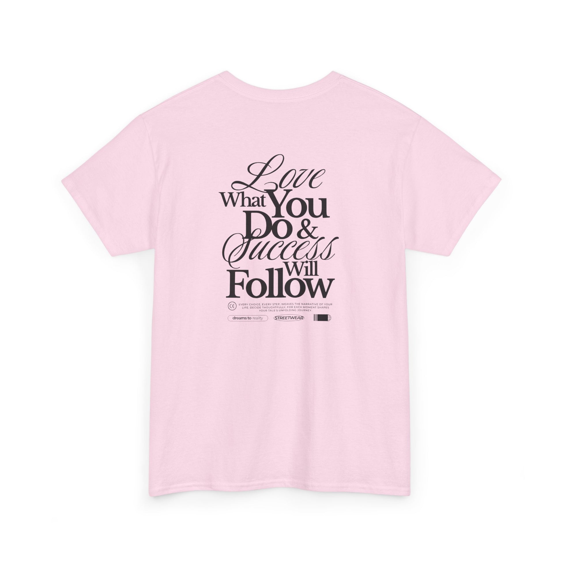 A light pink T-shirt featuring a masterclass in motivation. The back features two powerful messages:
A bold declaration: "Love What You Do & Success Will Follow."
A profound reminder: "Every Choice, every Step, weaves the narrative of your life, decide thoughtfully, for each moment shapes your tale's unfolding Journey."